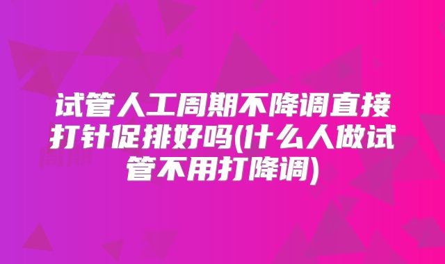 试管人工周期不降调直接打针促排好吗(什么人做试管不用打降调)