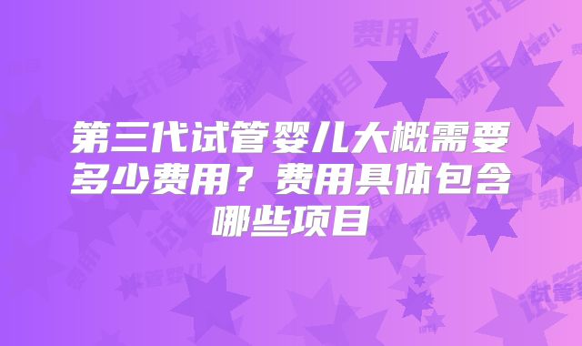 第三代试管婴儿大概需要多少费用?费用具体包含哪些项目
