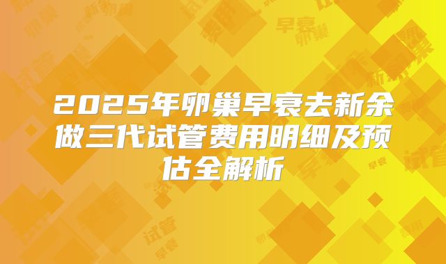 2025年卵巢早衰去新余做三代试管费用明细及预估全解析