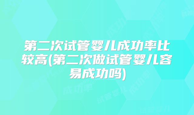 第二次试管婴儿成功率比较高(第二次做试管婴儿容易成功吗)