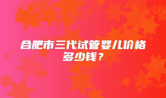合肥市三代试管婴儿价格多少钱？