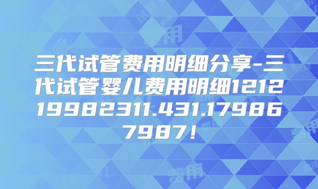 三代试管费用明细分享-三代试管婴儿费用明细121219982311.431.179867987！