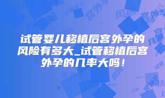 试管婴儿移植后宫外孕的风险有多大_试管移植后宫外孕的几率大吗!