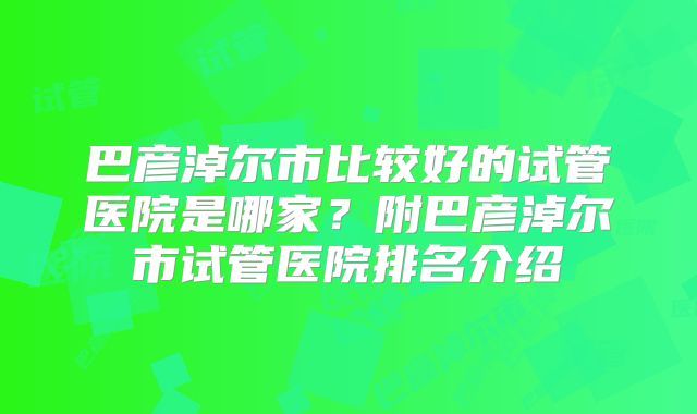 巴彦淖尔市比较好的试管医院是哪家？附巴彦淖尔市试管医院排名介绍