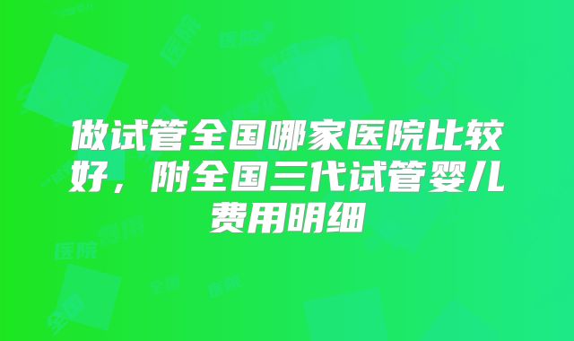 做试管全国哪家医院比较好，附全国三代试管婴儿费用明细