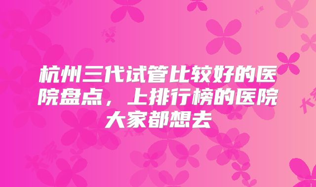 杭州三代试管比较好的医院盘点,上排行榜的医院大家都想去