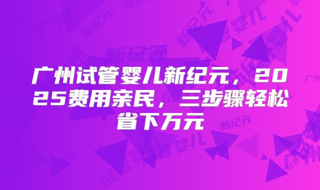 广州试管婴儿新纪元，2025费用亲民，三步骤轻松省下万元
