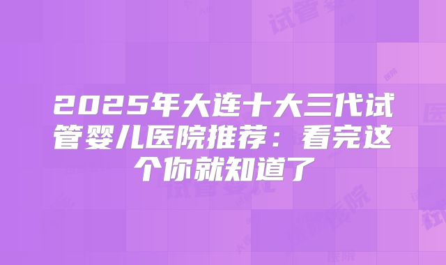2025年大连十大三代试管婴儿医院推荐：看完这个你就知道了