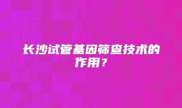 长沙试管基因筛查技术的作用？