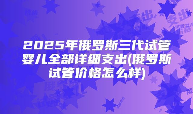 2025年俄罗斯三代试管婴儿全部详细支出(俄罗斯试管价格怎么样)
