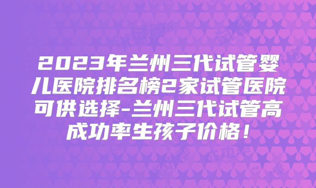 2023年兰州三代试管婴儿医院排名榜2家试管医院可供选择-兰州三代试管高成功率生孩子价格！