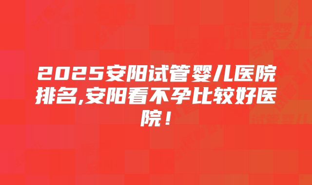 2025安阳试管婴儿医院排名,安阳看不孕比较好医院！