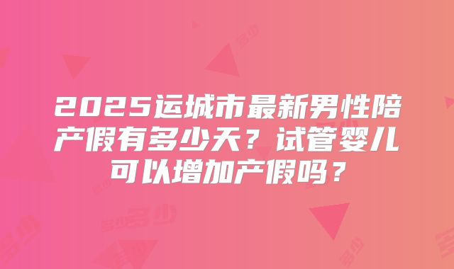 2025运城市最新男性陪产假有多少天？试管婴儿可以增加产假吗？
