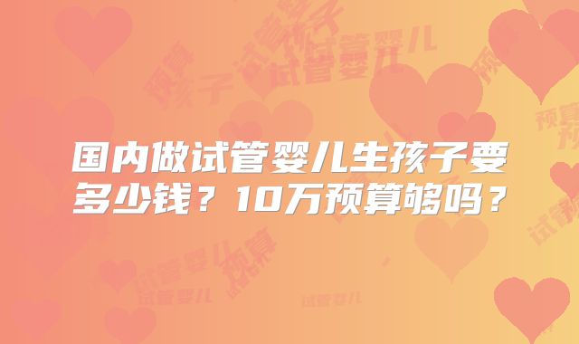 国内做试管婴儿生孩子要多少钱？10万预算够吗？