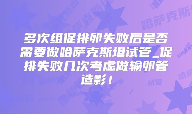 多次组促排卵失败后是否需要做哈萨克斯坦试管_促排失败几次考虑做输卵管造影！