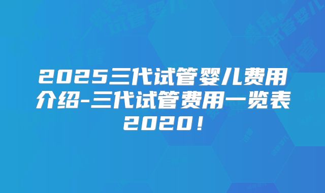 2025三代试管婴儿费用介绍-三代试管费用一览表2020!