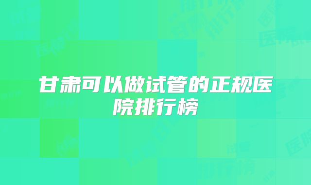 甘肃可以做试管的正规医院排行榜