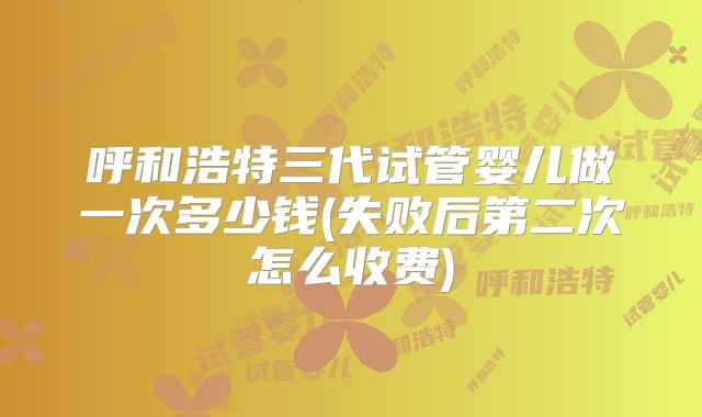 呼和浩特三代试管婴儿做一次多少钱(失败后第二次怎么收费)