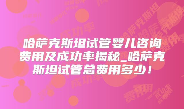哈萨克斯坦试管婴儿咨询费用及成功率揭秘_哈萨克斯坦试管总费用多少！
