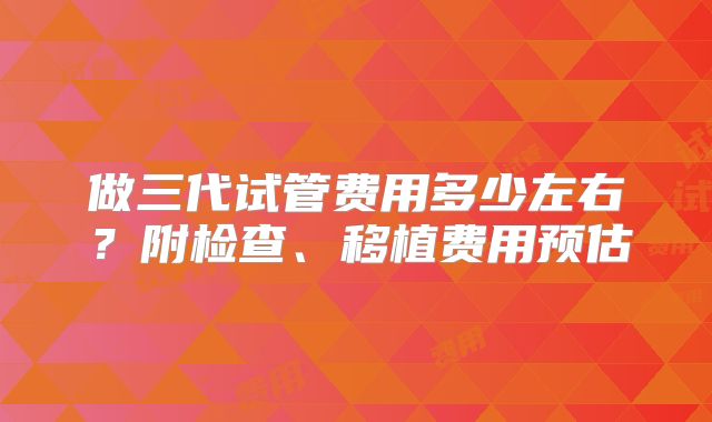 做三代试管费用多少左右？附检查、移植费用预估