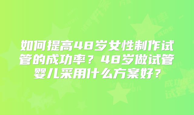 如何提高48岁女性制作试管的成功率?48岁做试管婴儿采用什么方案好?