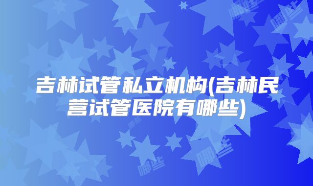 吉林试管私立机构(吉林民营试管医院有哪些)