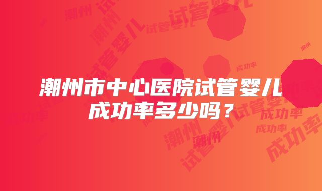 潮州市中心医院试管婴儿成功率多少吗？