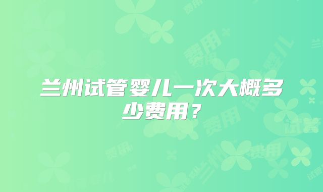 兰州试管婴儿一次大概多少费用？