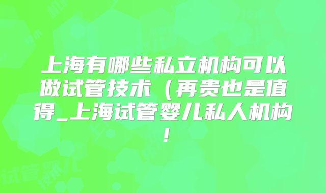 上海有哪些私立机构可以做试管技术（再贵也是值得_上海试管婴儿私人机构！
