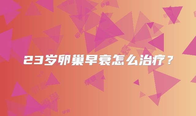 23岁卵巢早衰怎么治疗？