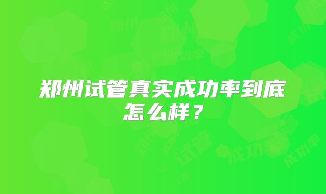 郑州试管真实成功率到底怎么样？