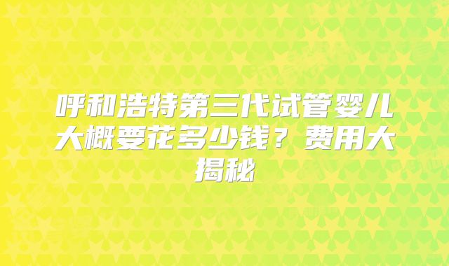 呼和浩特第三代试管婴儿大概要花多少钱？费用大揭秘