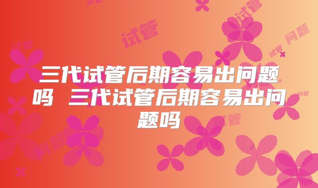 三代试管后期容易出问题吗 三代试管后期容易出问题吗