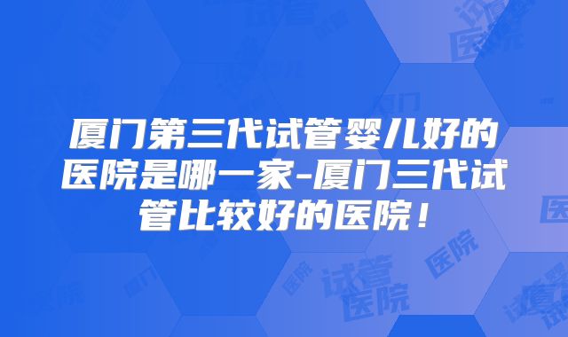 厦门第三代试管婴儿好的医院是哪一家-厦门三代试管比较好的医院！