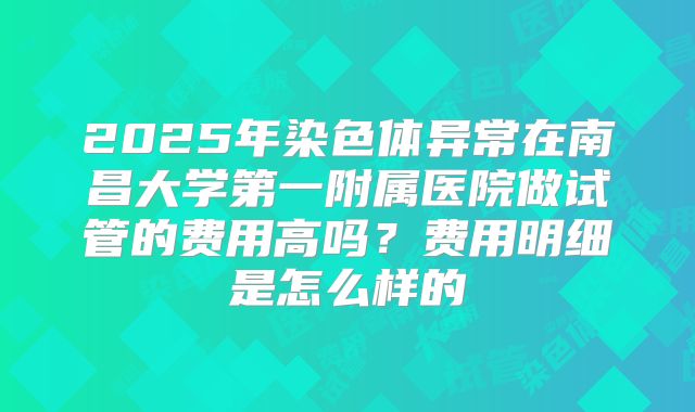 2025年染色体异常在南昌大学第一附属医院做试管的费用高吗？费用明细是怎么样的