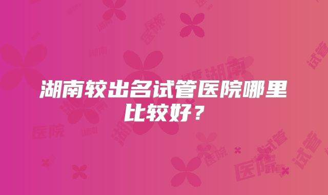 湖南较出名试管医院哪里比较好？