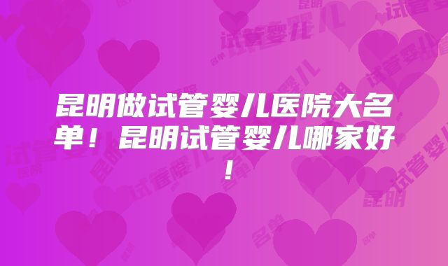 昆明做试管婴儿医院大名单！昆明试管婴儿哪家好！