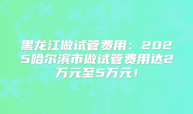 黑龙江做试管费用:2025哈尔滨市做试管费用达2万元至5万元!