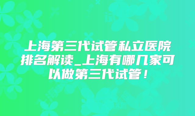 上海第三代试管私立医院排名解读_上海有哪几家可以做第三代试管!