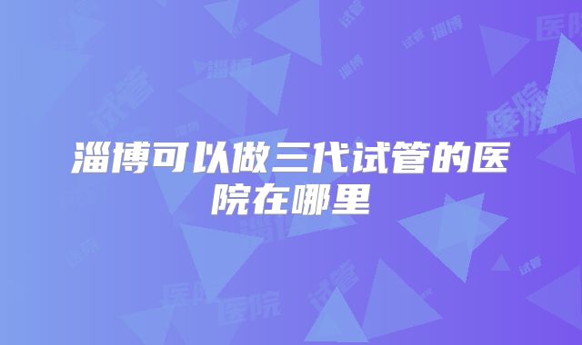 淄博可以做三代试管的医院在哪里