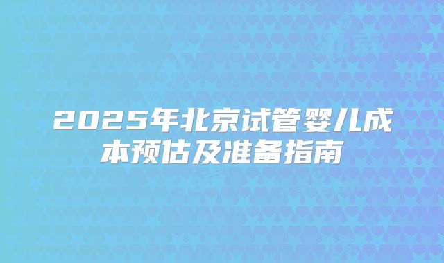 2025年北京试管婴儿成本预估及准备指南