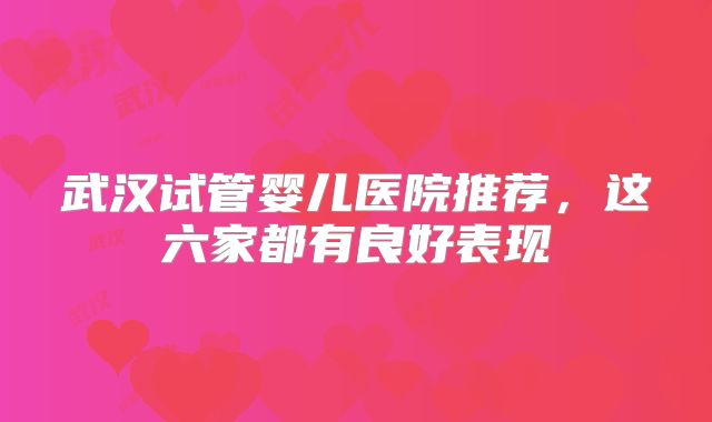 武汉试管婴儿医院推荐,这六家都有良好表现