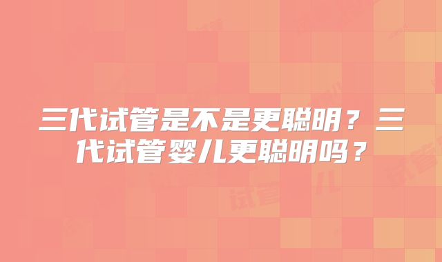 三代试管是不是更聪明?三代试管婴儿更聪明吗?