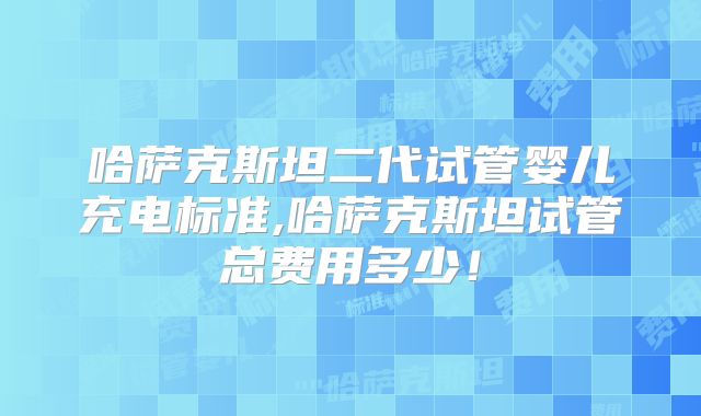 哈萨克斯坦二代试管婴儿充电标准,哈萨克斯坦试管总费用多少！