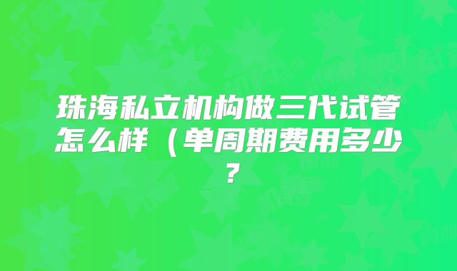 珠海私立机构做三代试管怎么样（单周期费用多少？