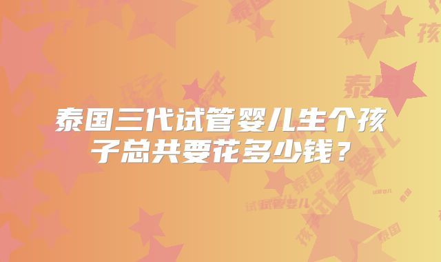 泰国三代试管婴儿生个孩子总共要花多少钱?