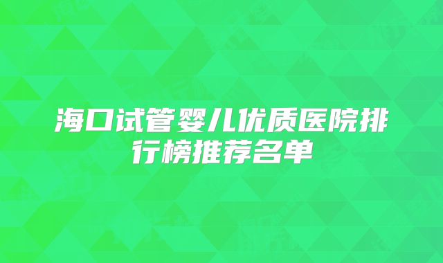 海口试管婴儿优质医院排行榜推荐名单
