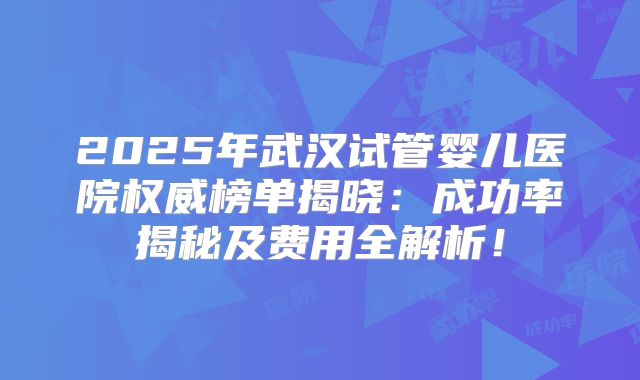 2025年武汉试管婴儿医院权威榜单揭晓:成功率揭秘及费用全解析!