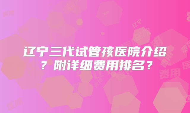 辽宁三代试管孩医院介绍?附详细费用排名?