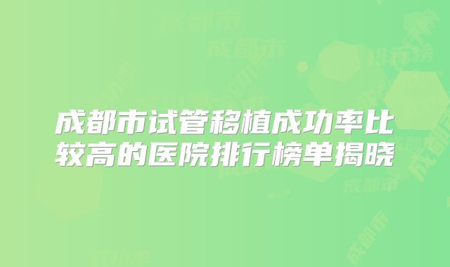成都市试管移植成功率比较高的医院排行榜单揭晓